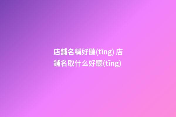 店鋪名稱好聽(tīng) 店鋪名取什么好聽(tīng)